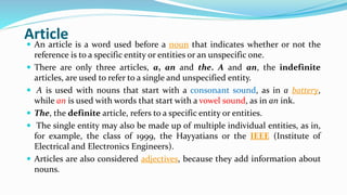 Article
 An article is a word used before a noun that indicates whether or not the
reference is to a specific entity or entities or an unspecific one.
 There are only three articles, a, an and the. A and an, the indefinite
articles, are used to refer to a single and unspecified entity.
 A is used with nouns that start with a consonant sound, as in a battery,
while an is used with words that start with a vowel sound, as in an ink.
 The, the definite article, refers to a specific entity or entities.
 The single entity may also be made up of multiple individual entities, as in,
for example, the class of 1999, the Hayyatians or the IEEE (Institute of
Electrical and Electronics Engineers).
 Articles are also considered adjectives, because they add information about
nouns.
 
