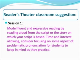 Reader’s Theater classroom suggestion:
Session 1:
Model fluent and expressive reading by
reading aloud from the script or the story on
which your script is based. Time and interest
allowing, consider focusing on some aspect of
problematic pronunciation for students to
keep in mind as they practice.
 