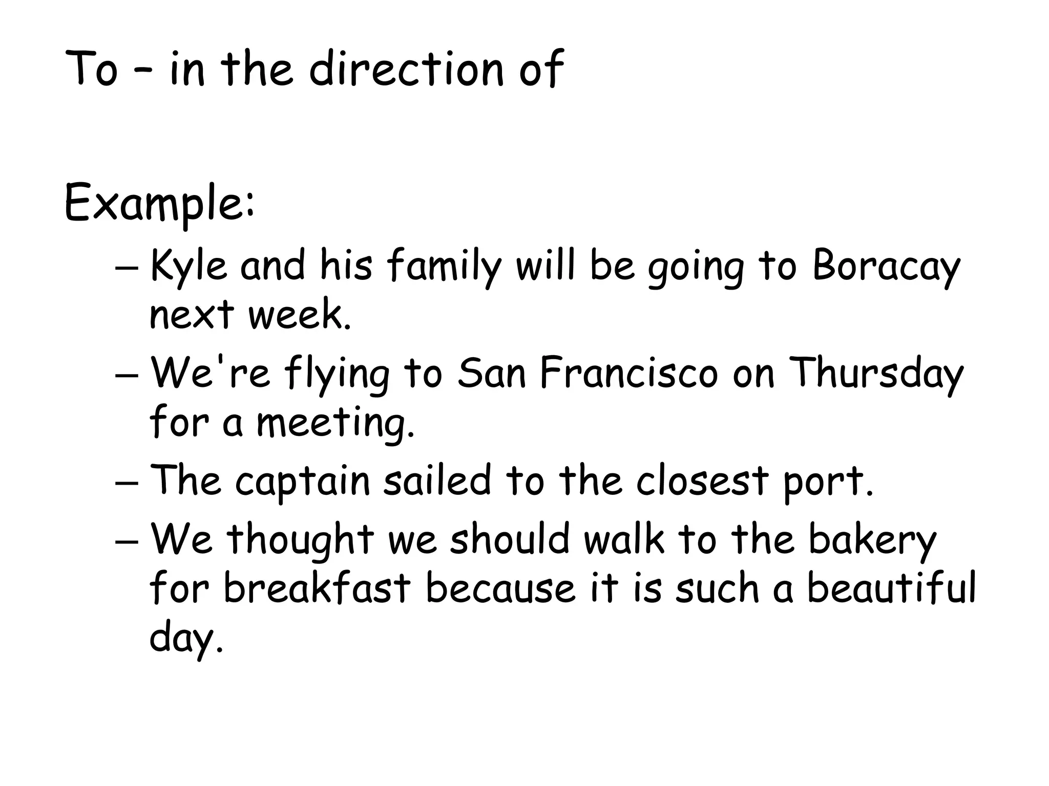 To – in the direction of
Example:
– Kyle and his family will be going to Boracay
next week.
– We're flying to San Francisco on Thursday
for a meeting.
– The captain sailed to the closest port.
– We thought we should walk to the bakery
for breakfast because it is such a beautiful
day.
 