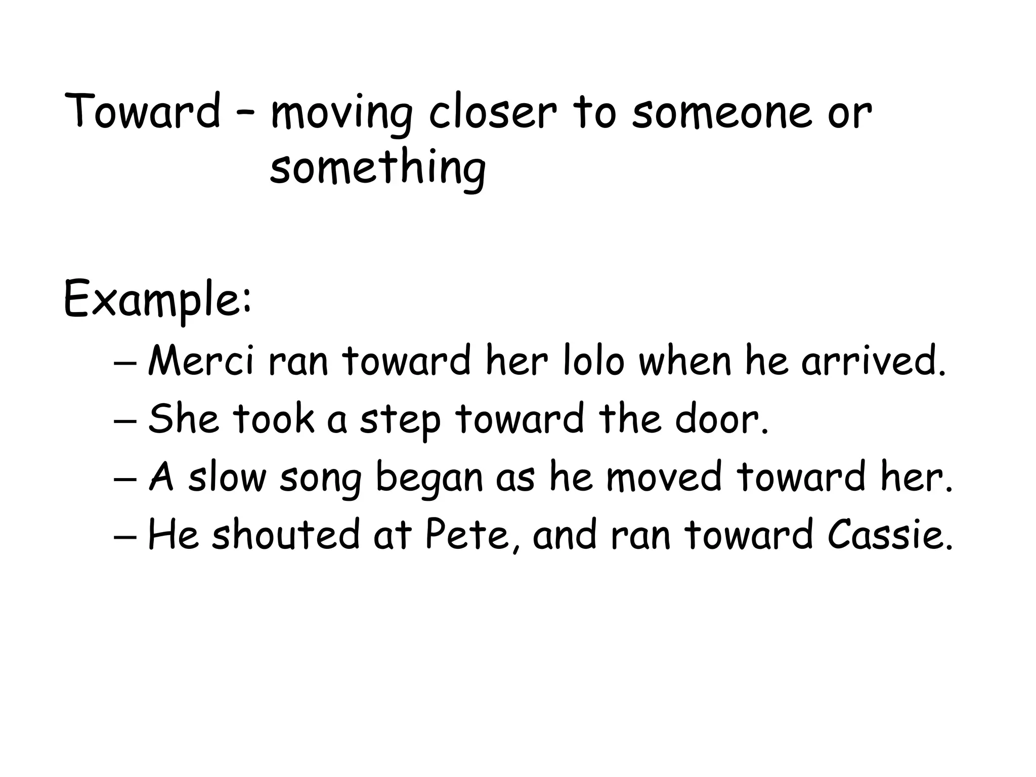 Toward – moving closer to someone or
something
Example:
– Merci ran toward her lolo when he arrived.
– She took a step toward the door.
– A slow song began as he moved toward her.
– He shouted at Pete, and ran toward Cassie.
 