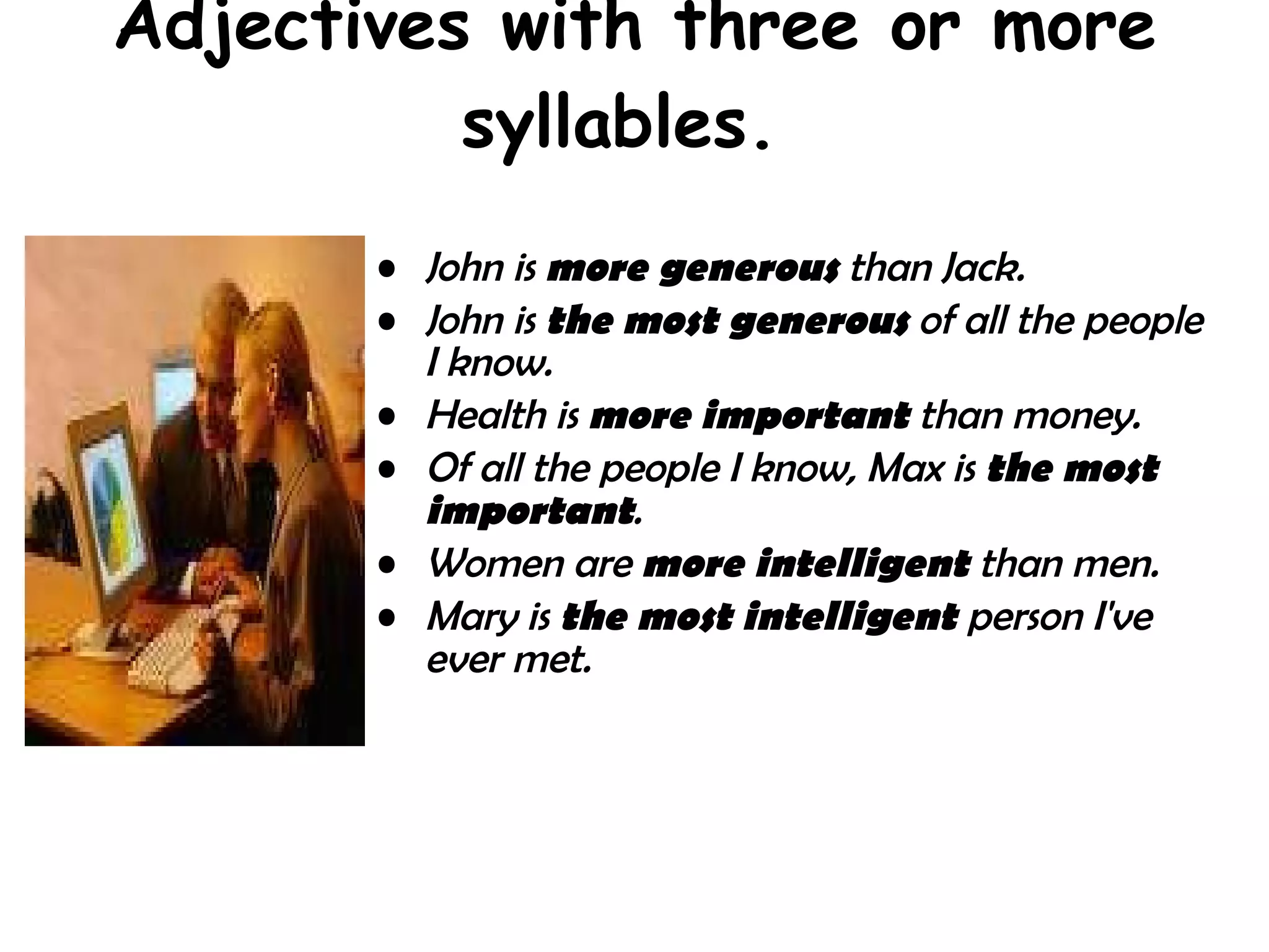 Adjectives with three or more syllables.  John is  more generous  than Jack.  John is  the most generous  of all the people I know.  Health is  more important  than money.  Of all the people I know, Max is  the most important .  Women are  more intelligent  than men.  Mary is  the most intelligent  person I've ever met.   