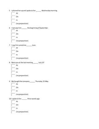 5 I phonedherupand spoke to her______ Wednesdaymorning.
At
On
In
(nopreposition)
6 I lastsaw him______ the beginningof September.
At
On
In
(nopreposition)
7 I saw himsometime ______ June.
At
On
In
(nopreposition)
8 Were youat the lastmeeting______ July13?
At
On
In
(nopreposition)
9 We boughtthe company______ Thursday,22 May.
At
On
In
(nopreposition)
10 I spoke toher ______ three weeksago.
At
On
In
(nopreposition)
 