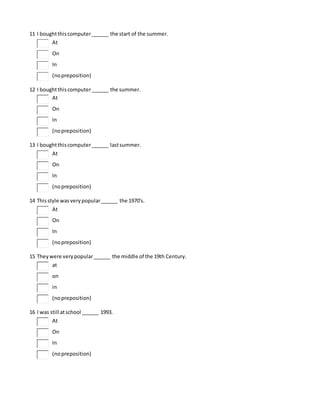 11 I boughtthiscomputer______ the start of the summer.
At
On
In
(nopreposition)
12 I boughtthiscomputer______ the summer.
At
On
In
(nopreposition)
13 I boughtthiscomputer______ lastsummer.
At
On
In
(nopreposition)
14 Thisstyle wasverypopular______ the 1970's.
At
On
In
(nopreposition)
15 Theywere verypopular______ the middle of the 19th Century.
at
on
in
(nopreposition)
16 I was still atschool ______ 1993.
At
On
In
(nopreposition)
 