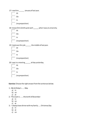 17 I methim______ Januaryof last year.
At
On
In
(nopreposition)
18 I knewChrisSmithquite well ______ whenIwas at university.
At
On
In
(nopreposition)
19 I tookoverthis job______ the middle of lastyear.
At
On
In
(nopreposition)
20 I was ina meeting______ all day yesterday.
At
On
In
(nopreposition)
Exercise:Choose the rightanswerfromthe sentencesbelow.
1.- My birthday's......May
a) in
b) on
c) at
2.- The examis ......the tenth of December
a) in
b) on
c) at
3.- I alwayshave dinnerwithmyfamily.....ChristmasDay
a) in
b) at
c) on
 