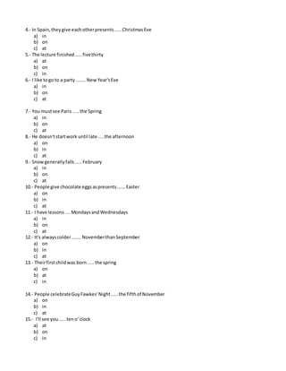 4.- In Spain,theygive eachotherpresents.....ChristmasEve
a) in
b) on
c) at
5.- The lecture finished.....fivethirty
a) at
b) on
c) in
6.- I like togo to a party ....... NewYear'sEve
a) in
b) on
c) at
7.- You mustsee Paris.....the Spring
a) in
b) on
c) at
8.- He doesn'tstartwork until late ....the afternoon
a) on
b) in
c) at
9.- Snowgenerallyfalls.....February
a) in
b) on
c) at
10.- People give chocolate eggsaspresents......Easter
a) on
b) in
c) at
11.- I have lessons....MondaysandWednesdays
a) in
b) on
c) at
12.- It's alwayscolder.......NovemberthanSeptember
a) on
b) in
c) at
13.- Theirfirstchildwas born.....the spring
a) on
b) at
c) in
14.- People celebrateGuyFawkes'Night.....the fifthof November
a) on
b) in
c) at
15.- I'll see you.....teno' clock
a) at
b) on
c) in
 