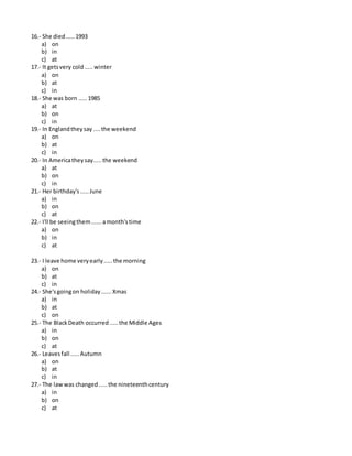 16.- She died.....1993
a) on
b) in
c) at
17.- It getsvery cold.....winter
a) on
b) at
c) in
18.- She was born .....1985
a) at
b) on
c) in
19.- In Englandtheysay ....the weekend
a) on
b) at
c) in
20.- In Americatheysay.....the weekend
a) at
b) on
c) in
21.- Her birthday's.....June
a) in
b) on
c) at
22.- I'll be seeingthem......amonth'stime
a) on
b) in
c) at
23.- I leave home veryearly.....the morning
a) on
b) at
c) in
24.- She'sgoingon holiday......Xmas
a) in
b) at
c) on
25.- The BlackDeath occurred.....the Middle Ages
a) in
b) on
c) at
26.- Leavesfall .....Autumn
a) on
b) at
c) in
27.- The lawwas changed.....the nineteenthcentury
a) in
b) on
c) at
 