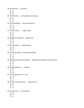 28.- He'll be here .....a moment
a) in
b) on
c) at
29.- Term finishes.....aThursdayforsome reason
a) at
b) in
c) on
30.- Theirweddingis....the eleventhof July
a) in
b) on
c) at
31.- The filmstarts........eighto'clock
a) in
b) on
c) at
32.- Mayday is celebrated....Maythe first
a) in
b) on
c) at
33.- The playstarts .....half pastseven
a) at
b) on
c) in
34.- The strike started.... the fifteenthof May
a) in
b) on
c) at
35.- More people have heartattacks.....Monday morningthanat any othertime
a) on
b) in
c) at
36.- She got pregnant.......eighteen
a) at
b) in
c) on
37.- The resultscome out....July
a) on
b) in
c) at
38.- There is a publicholiday........May the first
a) on
b) in
c) at
39.- She was born .....ChristmasEve
a) on
b) at
c) in
 