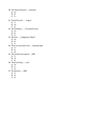 40.- The flowerblossoms....earlyApril
a) on
b) at
c) in
41.- She leftherjob .......August
a) in
b) on
c) at
42.- Her birthdayis.....a Tuesdaythisyear
a) on
b) at
c) in
43.- We met......a foggyday in March
a) on
b) at
c) in
44.- Theircar was brokeninto.....Saturdaynight
a) in
b) at
c) on
45.- The contract was signed.....1984
a) in
b) on
c) at
46.- They're leaving......June
a) on
b) in
c) at
47.- He was born.....1968
a) in
b) on
c) at
 