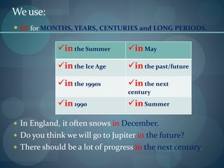 Weuse:
 in for MONTHS, YEARS, CENTURIES and LONG PERIODS.
 In England, it often snows in December.
 Do you think we will go to Jupiter in the future?
 There should be a lot of progress in the next century.
in the Summer inMay
in the Ice Age inthe past/future
in the 1990s inthe next
century
in 1990 inSummer
 