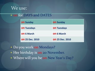 We use:
 on for DAYS and DATES
 Do you work on Mondays?
 Her birthday is on 20 November.
 Where will you be on New Year's Day?
on Sunday on Sunday
on Tuesdays on Tuesdays
on 6 March on 6 March
on 25 Dec. 2010 on 25 Dec. 2010
 