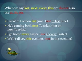 Whenwesay last, next, every, thiswedo notalso
useat, in, on.
 I went to London last June. (not in last June)
 He's coming back next Tuesday. (not on
next Tuesday)
 I go home every Easter. (not at every Easter)
 We'll call you this evening. (not in this evening)
 