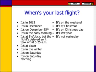 When’s your last flight?
•
•
•
•
•
•
•
•
•

It’s in 2013
•
It’s in December
•
It’s on December 25th •
It’s in the early morning •
It’s at 5 o’clock, but the •
flight’s delayed so it
took off at 5.25 a.m.
It’s at dawn
It’s in the winter
It’s on Saturday
It’s on Saturday
morning

It’s
It’s
It’s
It’s
It’s

on the weekend
at Christmas
on Christmas day
last year
not yesterday

 