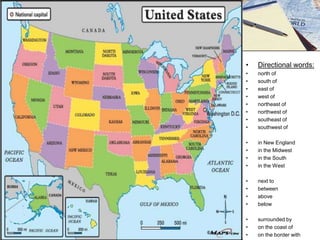 •

Directional words:

•
•
•
•
•
•
•
•

north of
south of
east of
west of
northeast of
northwest of
southeast of
southwest of

•
•
•
•

in New England
in the Midwest
in the South
in the West

•
•
•
•

next to
between
above
below

•
•
•

surrounded by
on the coast of
on the border with

 