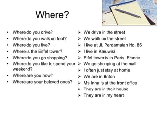Where?
•
•
•
•
•
•

Where do you drive?
Where do you walk on foot?
Where do you live?
Where is the Eiffel tower?
Where do you go shopping?
Where do you like to spend your
weekend?
• Where are you now?
• Where are your beloved ones?













We drive in the street
We walk on the street
I live at Jl. Perdamaian No. 85
I live in Karuwisi
Eifel tower is in Paris, France
We go shopping at the mall
I often just stay at home
We are in Briton
Ms Inna is at the front office
They are in their house
They are in my heart

 
