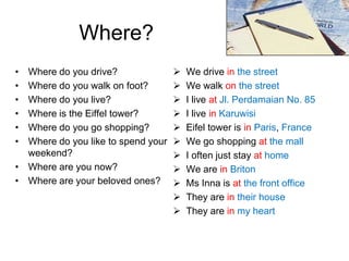 Where?
•
•
•
•
•
•

Where do you drive?
Where do you walk on foot?
Where do you live?
Where is the Eiffel tower?
Where do you go shopping?
Where do you like to spend your
weekend?
• Where are you now?
• Where are your beloved ones?













We drive in the street
We walk on the street
I live at Jl. Perdamaian No. 85
I live in Karuwisi
Eifel tower is in Paris, France
We go shopping at the mall
I often just stay at home
We are in Briton
Ms Inna is at the front office
They are in their house
They are in my heart

 