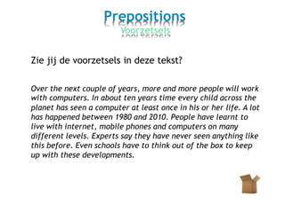 Prepositions
Voorzetsels
Zie jij de voorzetsels in deze tekst?
Over the next couple of years, more and more
with computers. In about ten years time every
people will work
child across the
planet has seen a computer at least once in his or her life. A lot
has happened between 1980 and 2010. People have learnt to
live with internet, mobile phones and computers on many
different levels. Experts say they have never seen anything like
this before. Even schools have to think out of the box to keep
up with these developments.
 