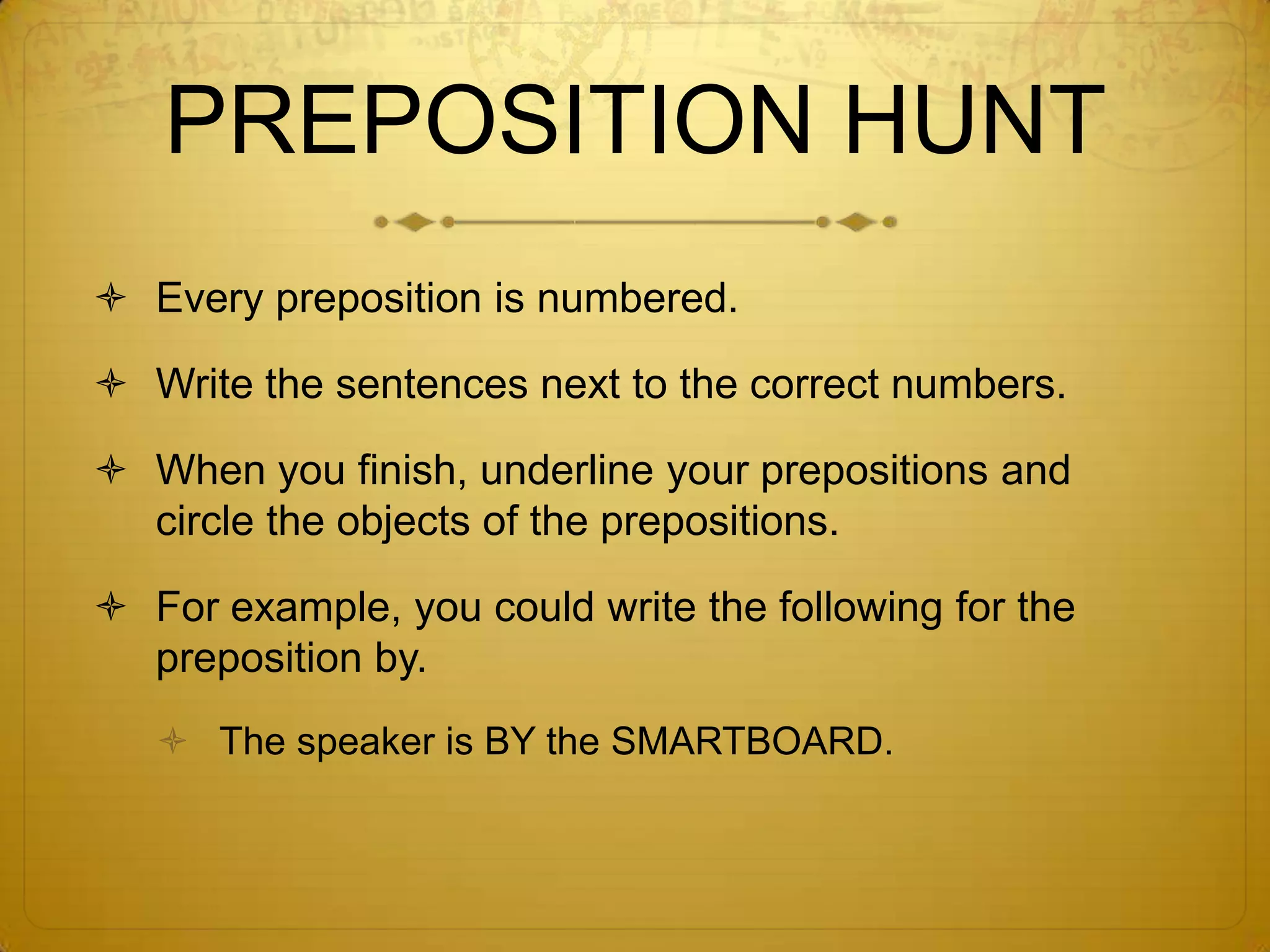 Are you ready for the Preposition Hunt?Number your paper 1-18 and skip lines.Find the prepositions located on Post-Its throughout the room.Write a sentence with each preposition on each Post-It.The preposition should show a relationship between objects that are located near the Post-It.