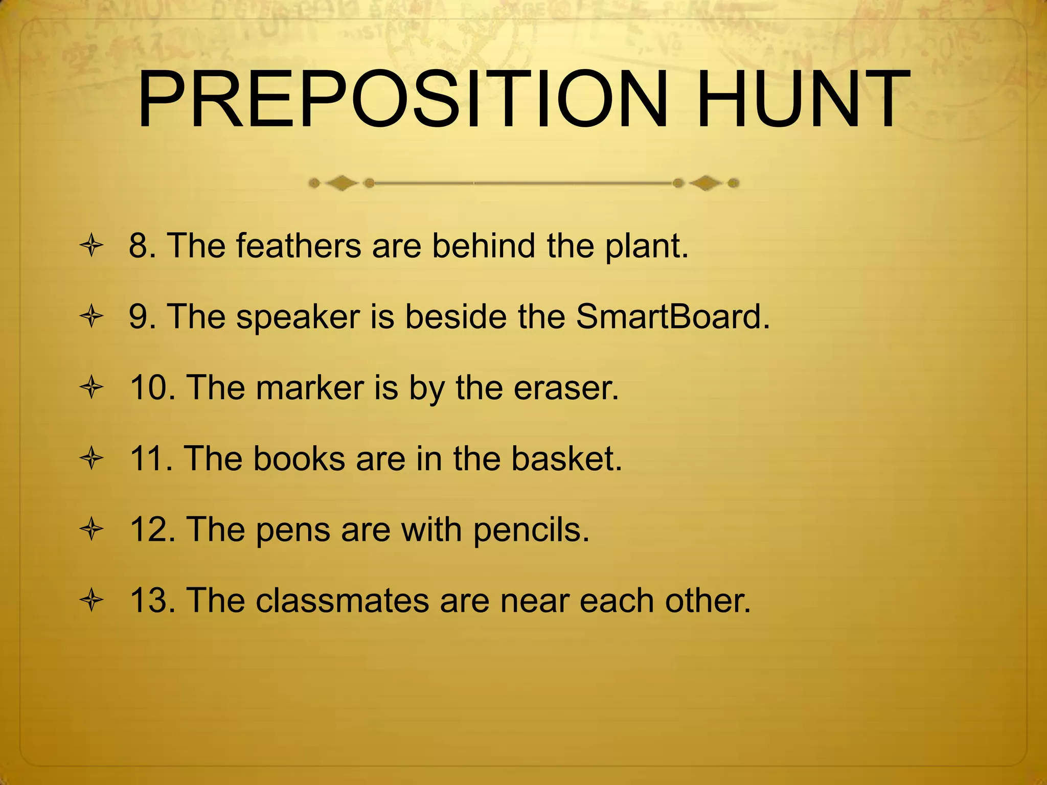 Sample Sentences	1.The garbage can is below the bulletin board.2. The cardinal is on the radio.3. The tissue box is between the house and the candle.4. The plant is under the butterfrog.5. The crucifix is above the light switch.6. The chair is against the wall.7. The signatures are around the photographs.