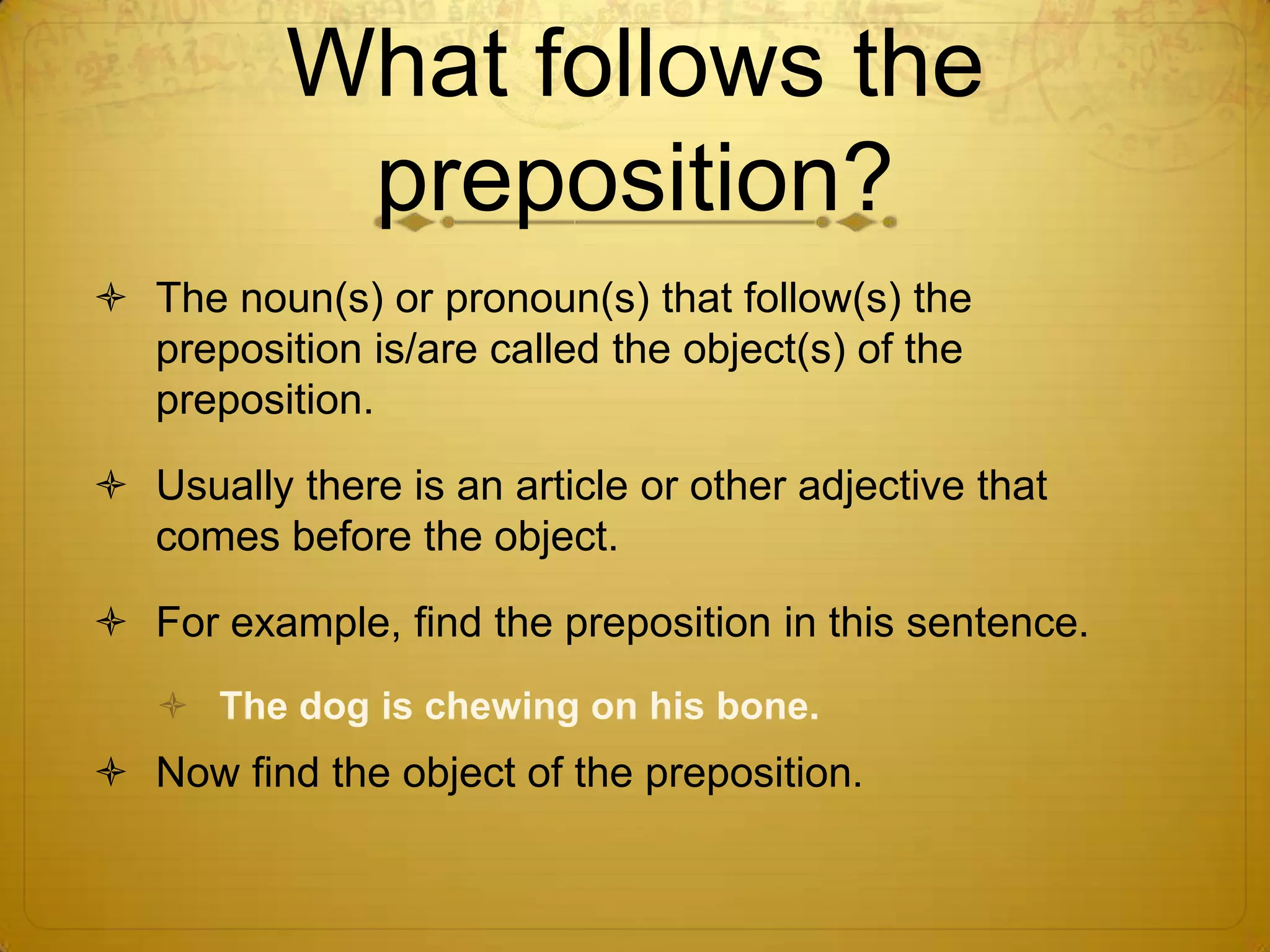 What follows the preposition?The noun(s) or pronoun(s) that follow(s) the preposition is/are called the object(s) of the preposition.Usually there is an article or other adjective that comes before the object.For example, find the preposition in this sentence.The dog is chewing on his bone.Now find the object of the preposition.
