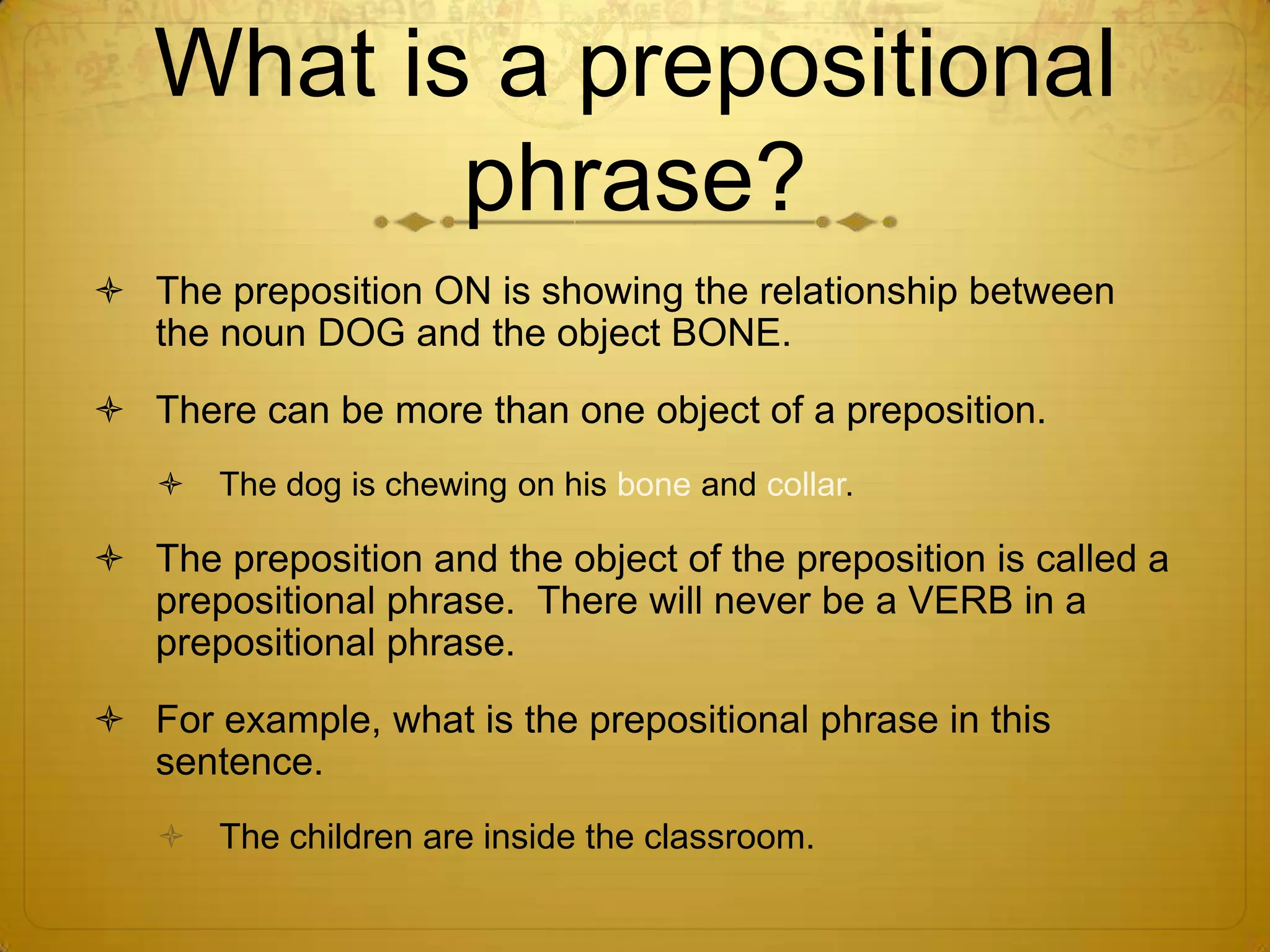 What is a prepositional phrase?The preposition ON is showing the relationship between the noun DOG and the object BONE.There can be more than one object of a preposition.The dog is chewing on his bone and collar.The preposition and the object of the preposition is called a prepositional phrase.  There will never be a VERB in a prepositional phrase.For example, what is the prepositional phrase in this sentence?The children are inside the classroom.