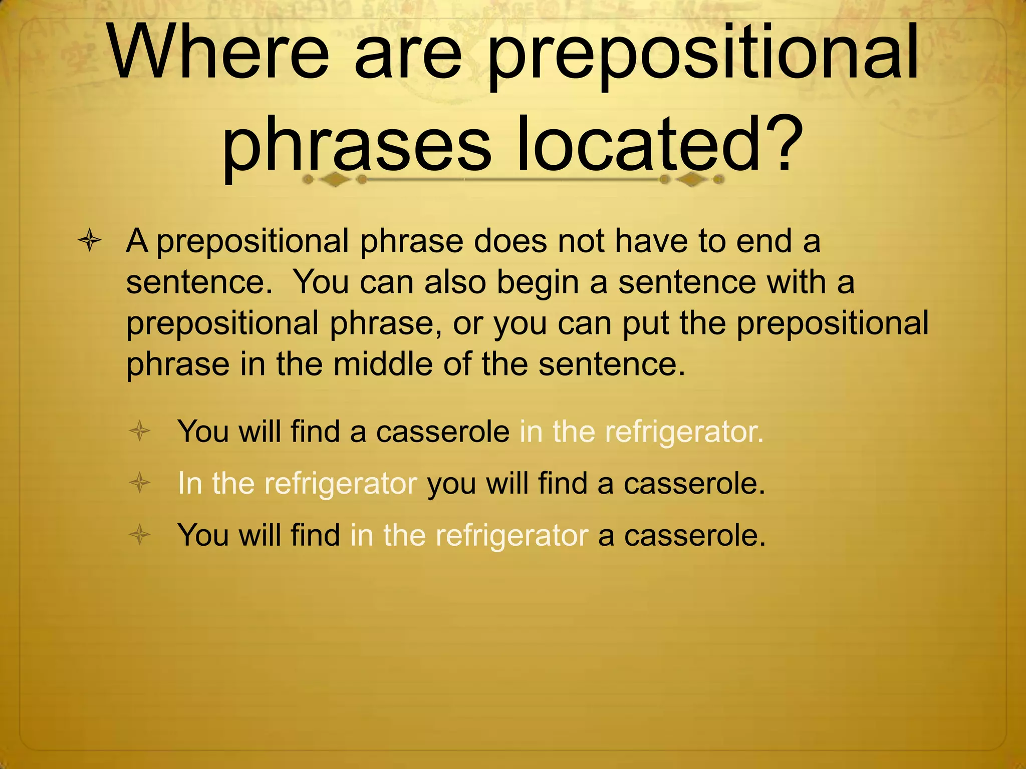 Where are prepositional phrases located?A prepositional phrase does not have to end a sentence.  You can also begin a sentence with a prepositional phrase, or you can put the prepositional phrase in the middle of the sentence.You will find a casserole in the refrigerator.In the refrigerator you will find a casserole.You will find in the refrigerator a casserole.