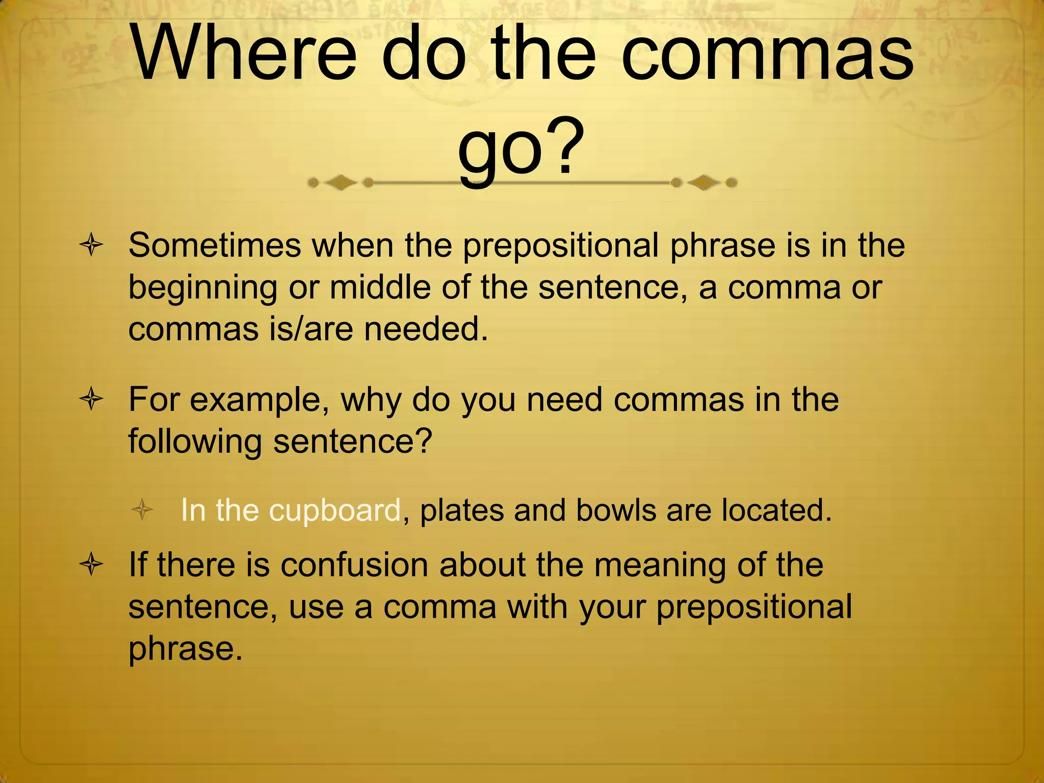 Where do the commas go?Sometimes when the prepositional phrase is in the beginning or middle of the sentence, a comma or commas is/are needed.For example, why do you need commas in the following sentence?In the cupboard, plates and bowls are located.If there is confusion about the meaning of the sentence, use a comma with your prepositional phrase.