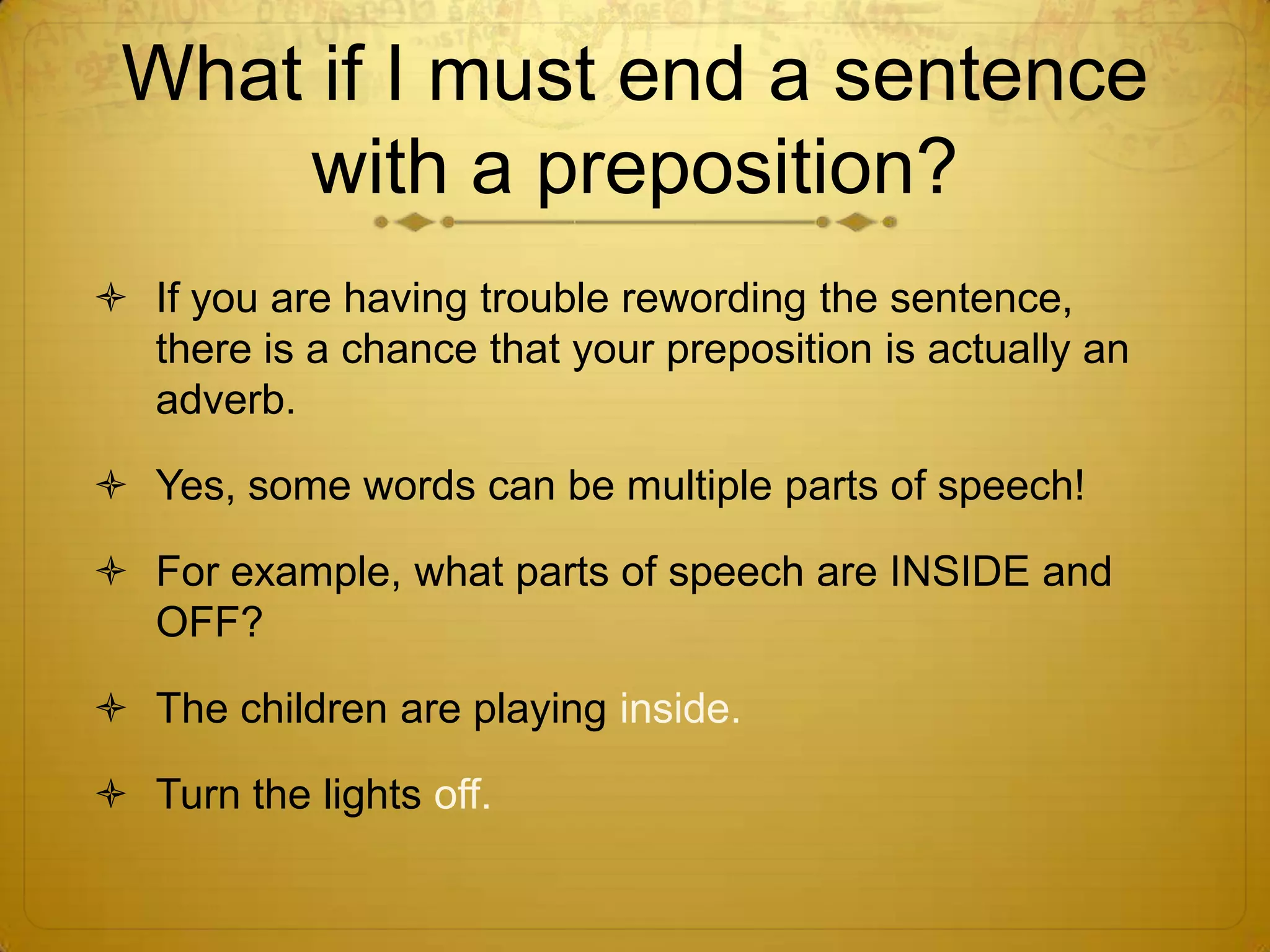 May I end a sentence with a preposition?NO!A preposition MUST have an object, so if you are using correct grammar, your sentences will never end with a preposition.For example, how can you correct these sentences?Where is the party at?Who is the letter going to?