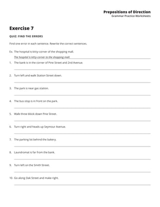 Prepositions of Direction
Grammar Practice Worksheets
Exercise 7
QUIZ: FIND THE ERRORS
Find one error in each sentence. Rewrite the correct sentences.
Ex.	The hospital is kitty-corner of the shopping mall.
   The hospital is kitty-corner to the shopping mall.
1.	 The bank is in the corner of Pine Street and 2nd Avenue.
2.	 Turn left and walk Station Street down.
3.	 The park is near gas station.
4.	 The bus stop is in front on the park.
5.	 Walk three block down Pine Street.
6.	 Turn right and heads up Seymour Avenue.
7.	 The parking lot behind the bakery.
8.	 Laundromat is far from the bank.
9.	 Turn left on the Smith Street.
10.	 Go along Oak Street and make right.
 