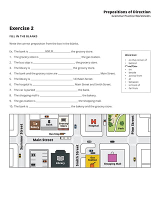 Prepositions of Direction
Grammar Practice Worksheets
Exercise 2
FILL IN THE BLANKS
Write the correct preposition from the box in the blanks.
Word List:
•	 on the corner of
•	 behind
•	 next to
•	 on
•	 beside
•	 across from
•	 at
•	 between
•	 in front of
•	 far from
Ex.	The bank is     the grocery store.
1.	 The grocery store is the gas station.
2.	 The bus stop is the grocery store.
3.	 The library is the grocery store.
4.	 The bank and the grocery store are Main Street.
5.	 The library is 123 Main Street.
6.	 The hospital is Main Street and Smith Street.
7.	 The car is parked the bank.
8.	 The shopping mall is the bakery.
9.	 The gas station is the shopping mall.
10.	 The bank is the bakery and the grocery store.
next to
SummerStreet
SmithStreet
Main Street
PineStreet
Library Shopping Mall
Grocery
Store Hospital
Park
Bank
Bus Stop
Bakery
Gas
Station
 