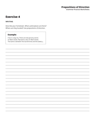 Prepositions of Direction
Grammar Practice Worksheets
Exercise 4
WRITING
Describe your hometown. What useful places are there?
Where are they located? Use prepositions of direction.
Example:
I live in a big city. There are two grocery stores
on Main Street. My bank is also on Main Street.
The bank is between the laundromat and the bakery...
 
