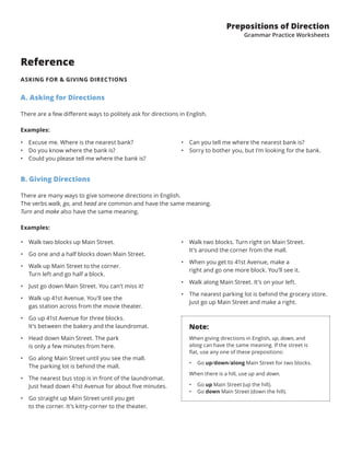 Prepositions of Direction
Grammar Practice Worksheets
Reference
ASKING FOR & GIVING DIRECTIONS
A. Asking for Directions
There are a few different ways to politely ask for directions in English.
Examples:
B. Giving Directions
There are many ways to give someone directions in English.
The verbs walk, go, and head are common and have the same meaning.
Turn and make also have the same meaning.
Examples:
•	 Walk two blocks up Main Street.
•	 Go one and a half blocks down Main Street.
•	 Walk up Main Street to the corner.
Turn left and go half a block.
•	 Just go down Main Street. You can’t miss it!
•	 Walk up 41st Avenue. You’ll see the
gas station across from the movie theater.
•	 Go up 41st Avenue for three blocks.
It’s between the bakery and the laundromat.
•	 Head down Main Street. The park
is only a few minutes from here.
•	 Go along Main Street until you see the mall.
The parking lot is behind the mall.
•	 The nearest bus stop is in front of the laundromat.
Just head down 41st Avenue for about five minutes.
•	 Go straight up Main Street until you get
to the corner. It’s kitty-corner to the theater.
•	 Walk two blocks. Turn right on Main Street.
It’s around the corner from the mall.
•	 When you get to 41st Avenue, make a
right and go one more block. You’ll see it.
•	 Walk along Main Street. It’s on your left.
•	 The nearest parking lot is behind the grocery store.
Just go up Main Street and make a right.
Note:
When giving directions in English, up, down, and
along can have the same meaning. If the street is
flat, use any one of these prepositions:
•	 Go up/down/along Main Street for two blocks.
When there is a hill, use up and down.
•	 Go up Main Street (up the hill).
•	 Go down Main Street (down the hill).
•	 Excuse me. Where is the nearest bank?
•	 Do you know where the bank is?
•	 Could you please tell me where the bank is?
•	 Can you tell me where the nearest bank is?
•	 Sorry to bother you, but I’m looking for the bank.
 