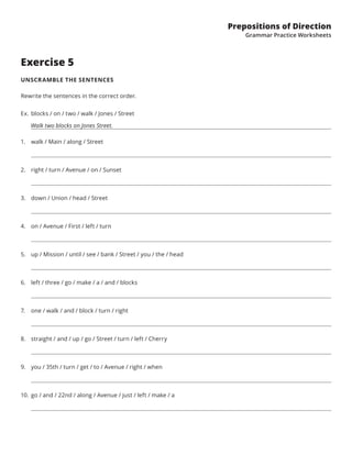 Prepositions of Direction
Grammar Practice Worksheets
Exercise 5
UNSCRAMBLE THE SENTENCES
Rewrite the sentences in the correct order.
Ex.	blocks / on / two / walk / Jones / Street
   Walk two blocks on Jones Street.
1.	 walk / Main / along / Street
2.	 right / turn / Avenue / on / Sunset
3.	 down / Union / head / Street
4.	 on / Avenue / First / left / turn
5.	 up / Mission / until / see / bank / Street / you / the / head
6.	 left / three / go / make / a / and / blocks
7.	 one / walk / and / block / turn / right
8.	 straight / and / up / go / Street / turn / left / Cherry
9.	 you / 35th / turn / get / to / Avenue / right / when
10.	 go / and / 22nd / along / Avenue / just / left / make / a
 