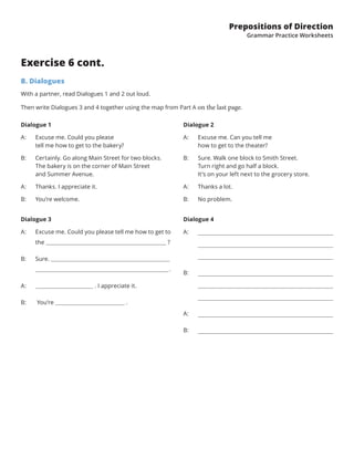 Prepositions of Direction
Grammar Practice Worksheets
Exercise 6 cont.
B. Dialogues
With a partner, read Dialogues 1 and 2 out loud.
Then write Dialogues 3 and 4 together using the map from Part A on the last page.
Dialogue 1
A: Excuse me. Could you please
tell me how to get to the bakery?
B: Certainly. Go along Main Street for two blocks.
The bakery is on the corner of Main Street
and Summer Avenue.
A: Thanks. I appreciate it.
B: You’re welcome.
Dialogue 3
A: Excuse me. Could you please tell me how to get to
the                       ?
B: Sure.
.
A: . I appreciate it.
B: You’re .
Dialogue 4
A:
B:
A:
B:
Dialogue 2
A: Excuse me. Can you tell me
how to get to the theater?
B: Sure. Walk one block to Smith Street.
Turn right and go half a block.
It’s on your left next to the grocery store.
A: Thanks a lot.
B: No problem.
 