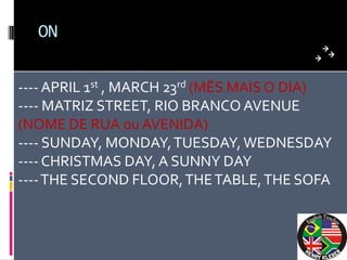 ON


---- APRIL 1st , MARCH 23rd (MÊS MAIS O DIA)
---- MATRIZ STREET, RIO BRANCO AVENUE
(NOME DE RUA ou AVENIDA)
---- SUNDAY, MONDAY, TUESDAY, WEDNESDAY
---- CHRISTMAS DAY, A SUNNY DAY
---- THE SECOND FLOOR, THE TABLE, THE SOFA
 