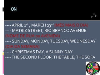 ON


---- APRIL 1st , MARCH 23rd (MÊS MAIS O DIA)
---- MATRIZ STREET, RIO BRANCO AVENUE
(NOME DE RUA ou AVENIDA)
---- SUNDAY, MONDAY, TUESDAY, WEDNESDAY
(DIA DA SEMANA)
---- CHRISTMAS DAY, A SUNNY DAY
---- THE SECOND FLOOR, THE TABLE, THE SOFA
 