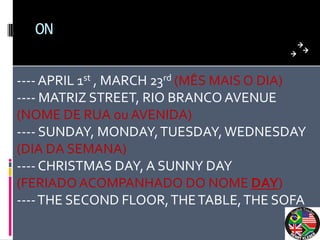 ON


---- APRIL 1st , MARCH 23rd (MÊS MAIS O DIA)
---- MATRIZ STREET, RIO BRANCO AVENUE
(NOME DE RUA ou AVENIDA)
---- SUNDAY, MONDAY, TUESDAY, WEDNESDAY
(DIA DA SEMANA)
---- CHRISTMAS DAY, A SUNNY DAY
(FERIADO ACOMPANHADO DO NOME DAY)
---- THE SECOND FLOOR, THE TABLE, THE SOFA
 