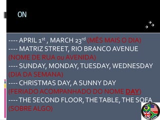 ON


---- APRIL 1st , MARCH 23rd (MÊS MAIS O DIA)
---- MATRIZ STREET, RIO BRANCO AVENUE
(NOME DE RUA ou AVENIDA)
---- SUNDAY, MONDAY, TUESDAY, WEDNESDAY
(DIA DA SEMANA)
---- CHRISTMAS DAY, A SUNNY DAY
(FERIADO ACOMPANHADO DO NOME DAY)
---- THE SECOND FLOOR, THE TABLE, THE SOFA
(SOBRE ALGO)
 