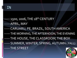 IN

----- 1500, 2006, THE 18th CENTURY
----- APRIL, MAY
----- CARUARU, PE, BRAZIL, SOUTH AMERICA
----- THE MORNING, THE AFTERNOON, THE EVENING
----- THE HOUSE, THE CLASSROOM, THE BOX
----- SUMMER, WINTER, SPRING, AUTUMN ( FALL)
----- THE STREET
 