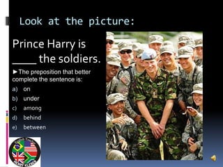 Look at the picture:

Prince Harry is
____ the soldiers.
►The preposition that better
complete the sentence is:
a)   on
b)   under
c)   among
d)   behind
e)   between
 