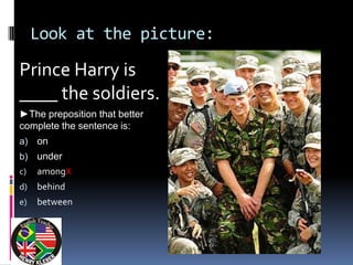 Look at the picture:

Prince Harry is
____ the soldiers.
►The preposition that better
complete the sentence is:
a)   on
b)   under
c)   amongX
d)   behind
e)   between
 