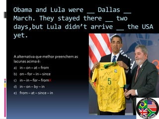 Obama and Lula were __ Dallas __
March. They stayed there __ two
days,but Lula didn’t arrive __ the USA
yet.

A alternativa que melhor preenchem as
lacunas acima é:
a) in – on – at – from
b) on – for – in – since
c) in – in – for – fromX
d) in – on – by – in
e) from – at – since – in
 