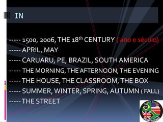 IN

----- 1500, 2006, THE 18th CENTURY ( ano e século)
----- APRIL, MAY
----- CARUARU, PE, BRAZIL, SOUTH AMERICA
----- THE MORNING, THE AFTERNOON, THE EVENING
----- THE HOUSE, THE CLASSROOM, THE BOX
----- SUMMER, WINTER, SPRING, AUTUMN ( FALL)
----- THE STREET
 