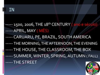 IN

----- 1500, 2006, THE 18th CENTURY ( ano e século)
----- APRIL, MAY ( MÊS)
----- CARUARU, PE, BRAZIL, SOUTH AMERICA
----- THE MORNING, THE AFTERNOON, THE EVENING
----- THE HOUSE, THE CLASSROOM, THE BOX
----- SUMMER, WINTER, SPRING, AUTUMN ( FALL)
----- THE STREET
 