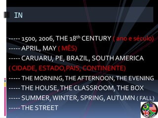 IN

----- 1500, 2006, THE 18th CENTURY ( ano e século)
----- APRIL, MAY ( MÊS)
----- CARUARU, PE, BRAZIL, SOUTH AMERICA
( CIDADE, ESTADO,PAIS, CONTINENTE)
----- THE MORNING, THE AFTERNOON, THE EVENING
----- THE HOUSE, THE CLASSROOM, THE BOX
----- SUMMER, WINTER, SPRING, AUTUMN ( FALL)
----- THE STREET
 
