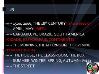 IN

----- 1500, 2006, THE 18th CENTURY ( ano e século)
----- APRIL, MAY ( MÊS)
----- CARUARU, PE, BRAZIL, SOUTH AMERICA
( CIDADE, ESTADO,PAIS, CONTINENTE)
----- THE MORNING, THE AFTERNOON, THE EVENING
( PERIODO DO DIA)
----- THE HOUSE, THE CLASSROOM, THE BOX
----- SUMMER, WINTER, SPRING, AUTUMN ( FALL)
----- THE STREET
 