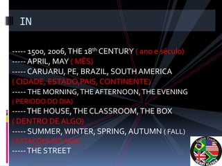 IN

----- 1500, 2006, THE 18th CENTURY ( ano e século)
----- APRIL, MAY ( MÊS)
----- CARUARU, PE, BRAZIL, SOUTH AMERICA
( CIDADE, ESTADO,PAIS, CONTINENTE)
----- THE MORNING, THE AFTERNOON, THE EVENING
( PERIODO DO DIA)
----- THE HOUSE, THE CLASSROOM, THE BOX
( DENTRO DE ALGO)
----- SUMMER, WINTER, SPRING, AUTUMN ( FALL)
( ESTAÇÕES DO ANO)
----- THE STREET
 