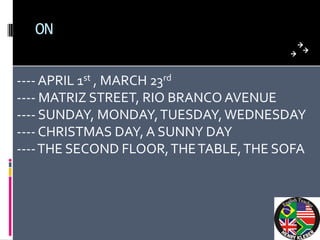 ON


---- APRIL 1st , MARCH 23rd
---- MATRIZ STREET, RIO BRANCO AVENUE
---- SUNDAY, MONDAY, TUESDAY, WEDNESDAY
---- CHRISTMAS DAY, A SUNNY DAY
---- THE SECOND FLOOR, THE TABLE, THE SOFA
 