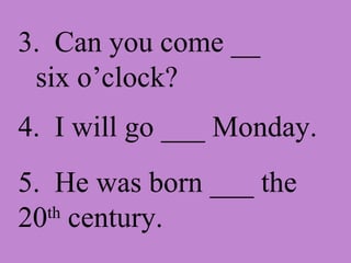 3.  Can you come __ six o’clock? 4.  I will go ___ Monday. 5.  He was born ___ the 20 th  century. 