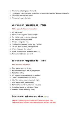 6. The woman is holding a cup her hands.
7.   the table are a laptop, a paper, a calculator, an appointment calendar, two pens and a muffin.
8. The woman is looking her laptop.
9. The woman's bag is the table



     Exercise on Prepositions – Place
     Fill the gaps with the correct prepositions.

1. We live London.
2. Would you like to go the cinema tonight?
3. No, thanks. I was the cinema yesterday.
4. We are going holiday next week.
5. There is a bridge the river.
6. The flight from Leipzig to London was Frankfurt.
7.   my wall, there are many picture postcards.
8. Who is the person this picture?
9. Come the sitting room, we want to watch TV.
10. Munich lies 530 meters sea level.



     Exercise on Prepositions – Time
     Fill in the correct prepositions.

1. Peter is playing tennis Sunday.
2. My brother's birthday is the 5th of November.
3. My birthday is May.
4. We are going to see my parents the weekend.
5.   1666, a great fire broke out in London.
6. I don't like walking alone in the streets night.
7. What are you doing the afternoon?
8. My friend has been living in Canada two years.
9. I have been waiting for you seven o'clock.
10. I will have finished this essay Friday.



     Exercise on »since« and »for«
     - since - if the starting point is given (two o'clock, last Friday, 1998)
     - for - if the period of time is given (twenty minutes, two days, one year)
 