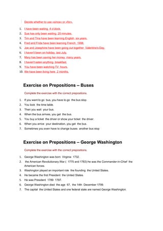 Decide whether to use »since« or »for«.

1. I have been waiting 4 o'clock.
2. Sue has only been waiting 20 minutes.
3. Tim and Tina have been learning English six years.
4. Fred and Frida have been learning French 1998.
5. Joe and Josephine have been going out together Valentine's Day.
6. I haven't been on holiday last July.
7. Mary has been saving her money many years.
8. I haven't eaten anything breakfast.
9. You have been watching TV hours.
10. We have been living here 2 months.



     Exercise on Prepositions – Buses
     Complete the exercise with the correct prepositions.

1. If you want to go bus, you have to go the bus stop.
2. You look the time table.
3. Then you wait your bus.
4. When the bus arrives, you get the bus.
5. You buy a ticket the driver or show your ticket the driver.
6. When you arrive your destination, you get the bus.
7. Sometimes you even have to change buses another bus stop



     Exercise on Prepositions – George Washington
     Complete the exercise with the correct prepositions.

1. George Washington was born Virginia 1732.
2.   the American Revolutionary War ( 1775 and 1783) he was the Commander-in-Chief the
     American forces.
3. Washington played an important role the founding the United States.
4. He became the first President the United States.
5. He was President 1789 1797.
6. George Washington died the age 67, the 14th December 1799.
7. The capital the United States and one federal state are named George Washington.
 